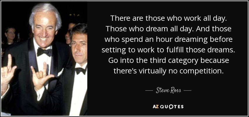 There are those who work all day. Those who dream all day. And those who spend an hour dreaming before setting to work to fulfill those dreams. Go into the third category because there's virtually no competition. - Steve Ross