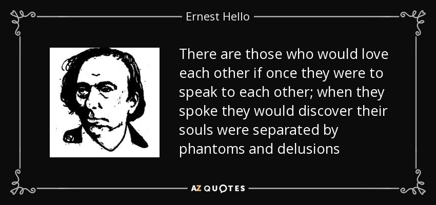 There are those who would love each other if once they were to speak to each other; when they spoke they would discover their souls were separated by phantoms and delusions - Ernest Hello