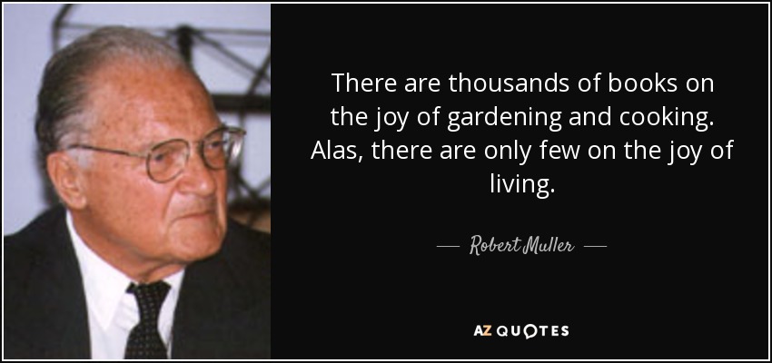 There are thousands of books on the joy of gardening and cooking. Alas, there are only few on the joy of living. - Robert Muller