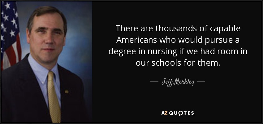 There are thousands of capable Americans who would pursue a degree in nursing if we had room in our schools for them. - Jeff Merkley