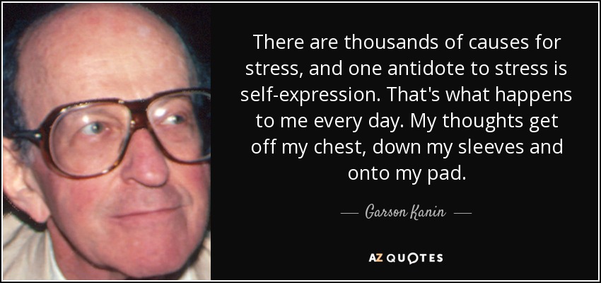 There are thousands of causes for stress, and one antidote to stress is self-expression. That's what happens to me every day. My thoughts get off my chest, down my sleeves and onto my pad. - Garson Kanin