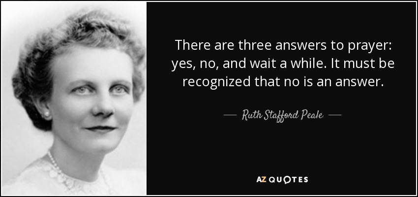 There are three answers to prayer: yes, no, and wait a while. It must be recognized that no is an answer. - Ruth Stafford Peale