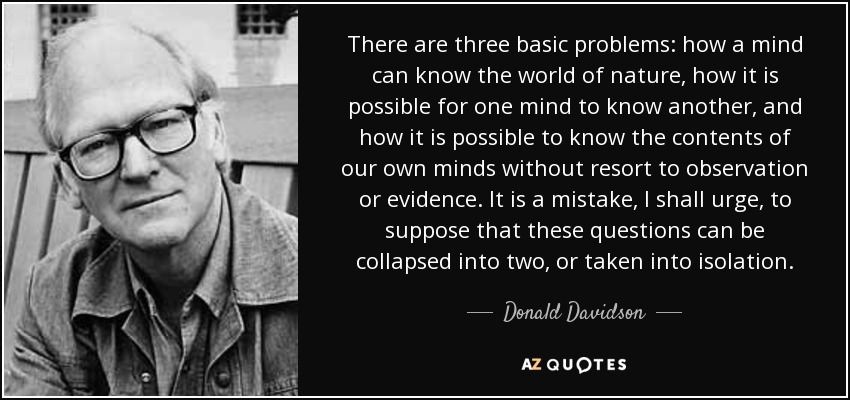 There are three basic problems: how a mind can know the world of nature, how it is possible for one mind to know another, and how it is possible to know the contents of our own minds without resort to observation or evidence. It is a mistake, I shall urge, to suppose that these questions can be collapsed into two, or taken into isolation. - Donald Davidson