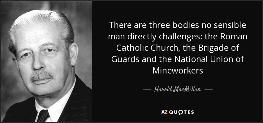 There are three bodies no sensible man directly challenges: the Roman Catholic Church, the Brigade of Guards and the National Union of Mineworkers - Harold MacMillan
