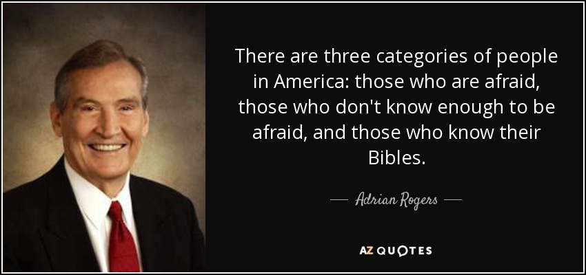 There are three categories of people in America: those who are afraid, those who don't know enough to be afraid, and those who know their Bibles. - Adrian Rogers