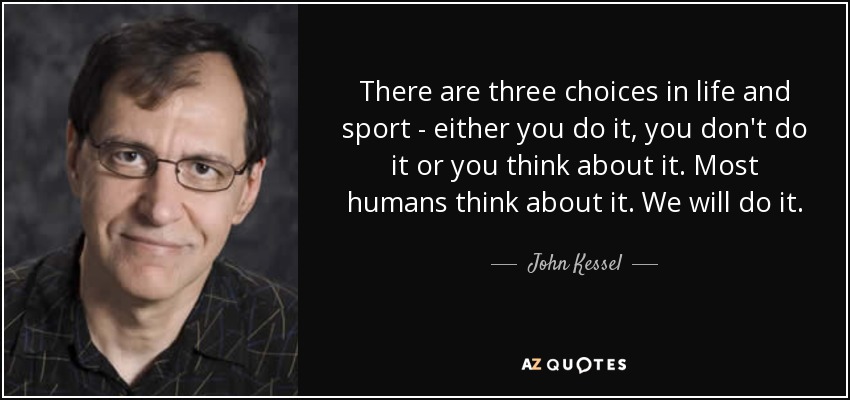 There are three choices in life and sport - either you do it, you don't do it or you think about it. Most humans think about it. We will do it. - John Kessel