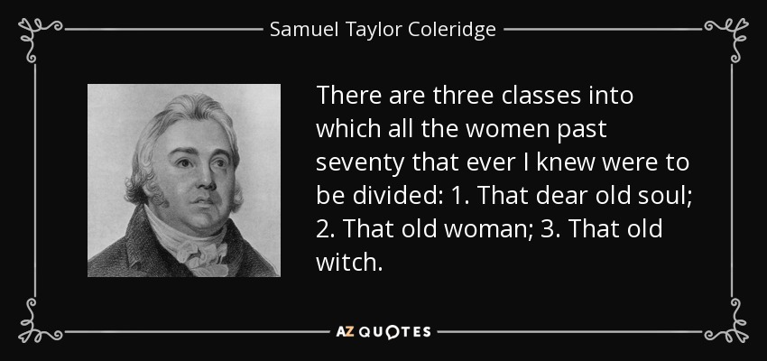 There are three classes into which all the women past seventy that ever I knew were to be divided: 1. That dear old soul; 2. That old woman; 3. That old witch. - Samuel Taylor Coleridge