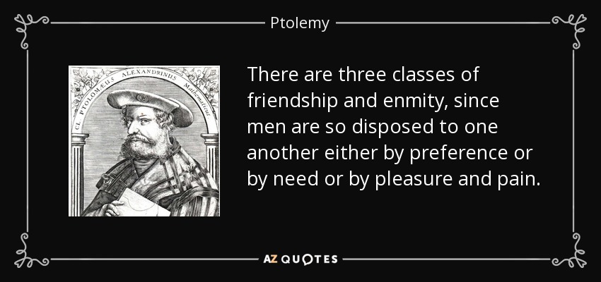 There are three classes of friendship and enmity, since men are so disposed to one another either by preference or by need or by pleasure and pain. - Ptolemy