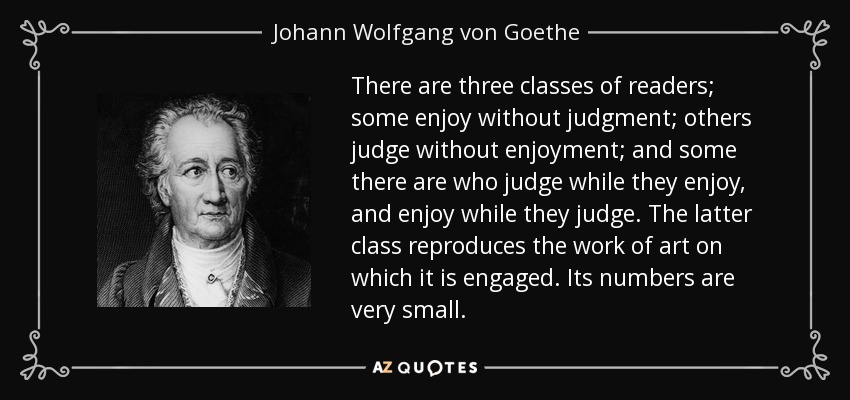 There are three classes of readers; some enjoy without judgment; others judge without enjoyment; and some there are who judge while they enjoy, and enjoy while they judge. The latter class reproduces the work of art on which it is engaged. Its numbers are very small. - Johann Wolfgang von Goethe