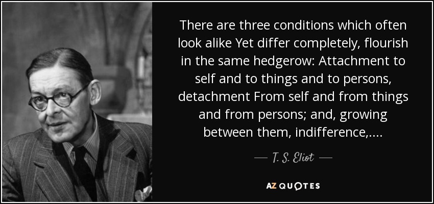 There are three conditions which often look alike Yet differ completely, flourish in the same hedgerow: Attachment to self and to things and to persons, detachment From self and from things and from persons; and, growing between them, indifference, ... . - T. S. Eliot