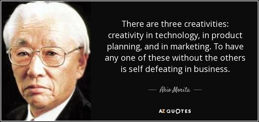 There are three creativities: creativity in technology, in product planning, and in marketing. To have any one of these without the others is self defeating in business. - Akio Morita