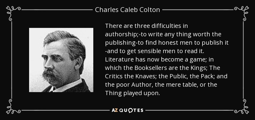 There are three difficulties in authorship;-to write any thing worth the publishing-to find honest men to publish it -and to get sensible men to read it. Literature has now become a game; in which the Booksellers are the Kings; The Critics the Knaves; the Public, the Pack; and the poor Author, the mere table, or the Thing played upon. - Charles Caleb Colton