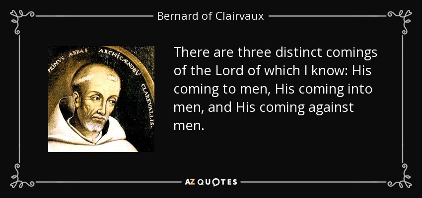 There are three distinct comings of the Lord of which I know: His coming to men, His coming into men, and His coming against men. - Bernard of Clairvaux