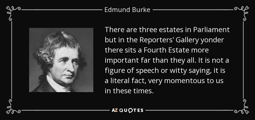 There are three estates in Parliament but in the Reporters' Gallery yonder there sits a Fourth Estate more important far than they all. It is not a figure of speech or witty saying, it is a literal fact, very momentous to us in these times. - Edmund Burke