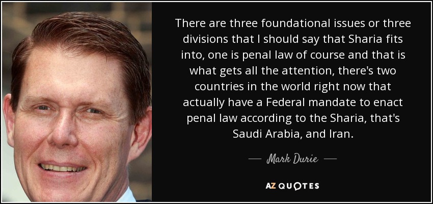 There are three foundational issues or three divisions that I should say that Sharia fits into, one is penal law of course and that is what gets all the attention, there's two countries in the world right now that actually have a Federal mandate to enact penal law according to the Sharia, that's Saudi Arabia, and Iran. - Mark Durie