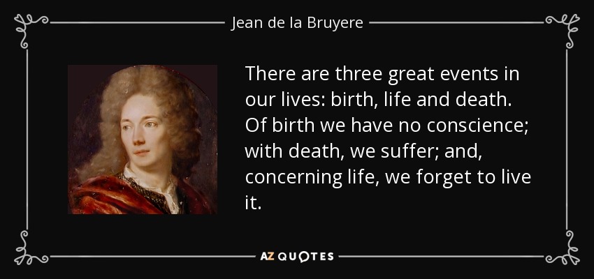 There are three great events in our lives: birth, life and death. Of birth we have no conscience; with death, we suffer; and, concerning life, we forget to live it. - Jean de la Bruyere