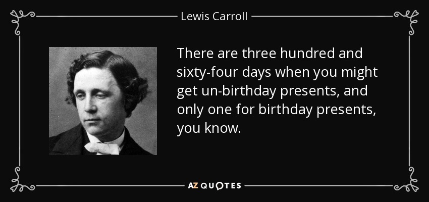 There are three hundred and sixty-four days when you might get un-birthday presents, and only one for birthday presents, you know. - Lewis Carroll