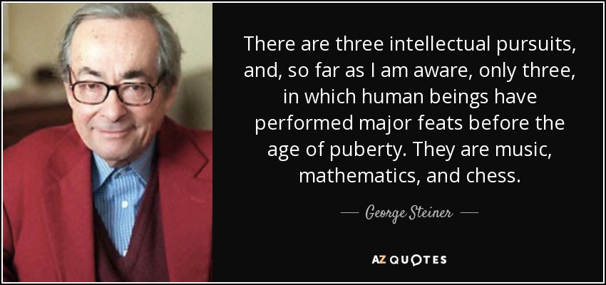There are three intellectual pursuits, and, so far as I am aware, only three, in which human beings have performed major feats before the age of puberty. They are music, mathematics, and chess. - George Steiner