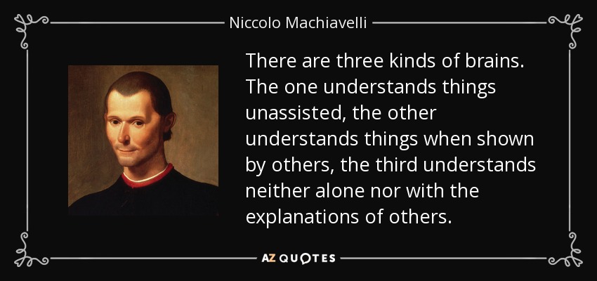 There are three kinds of brains. The one understands things unassisted, the other understands things when shown by others, the third understands neither alone nor with the explanations of others. - Niccolo Machiavelli