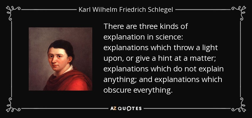 There are three kinds of explanation in science: explanations which throw a light upon, or give a hint at a matter; explanations which do not explain anything; and explanations which obscure everything. - Karl Wilhelm Friedrich Schlegel