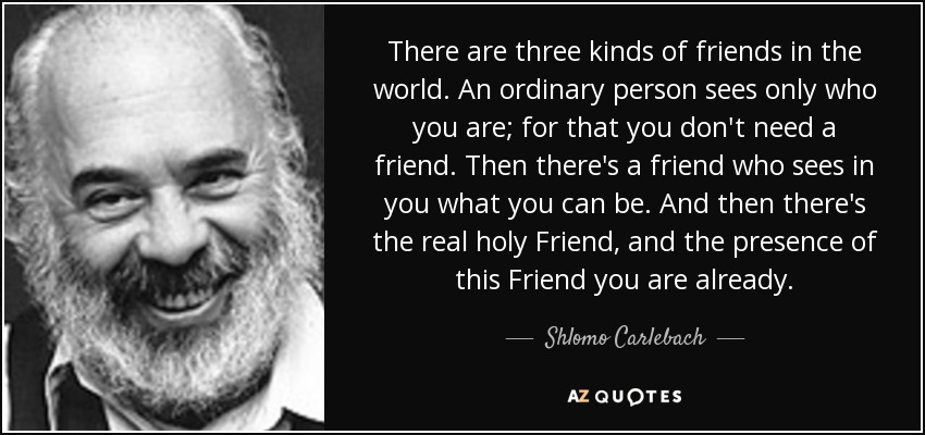 There are three kinds of friends in the world. An ordinary person sees only who you are; for that you don't need a friend. Then there's a friend who sees in you what you can be. And then there's the real holy Friend, and the presence of this Friend you are already. - Shlomo Carlebach