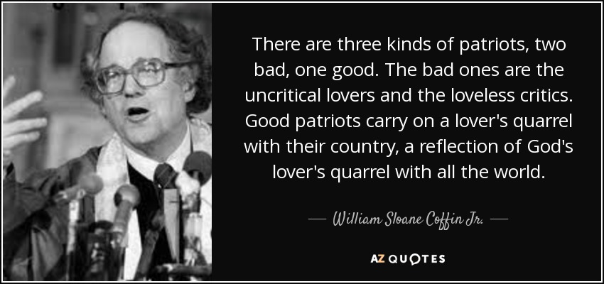 There are three kinds of patriots, two bad, one good. The bad ones are the uncritical lovers and the loveless critics. Good patriots carry on a lover's quarrel with their country, a reflection of God's lover's quarrel with all the world. - William Sloane Coffin
