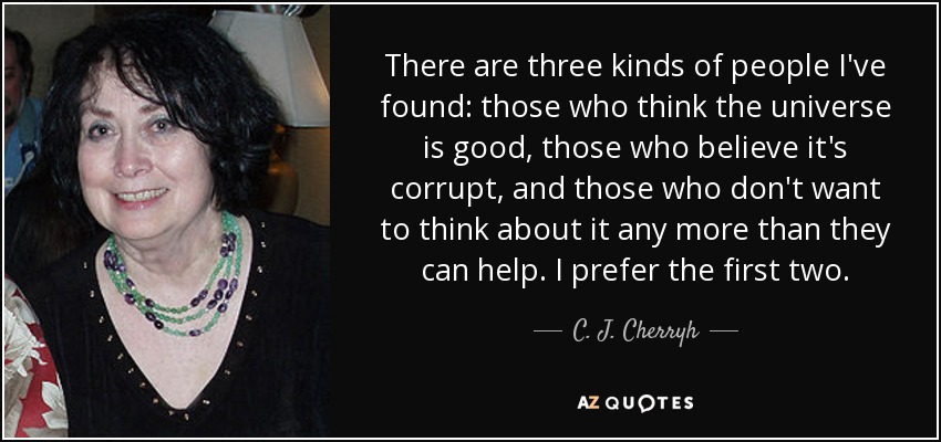 There are three kinds of people I've found: those who think the universe is good, those who believe it's corrupt, and those who don't want to think about it any more than they can help. I prefer the first two. - C. J. Cherryh