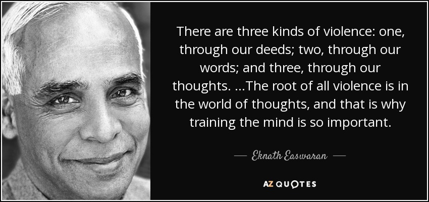 There are three kinds of violence: one, through our deeds; two, through our words; and three, through our thoughts. …The root of all violence is in the world of thoughts, and that is why training the mind is so important. - Eknath Easwaran