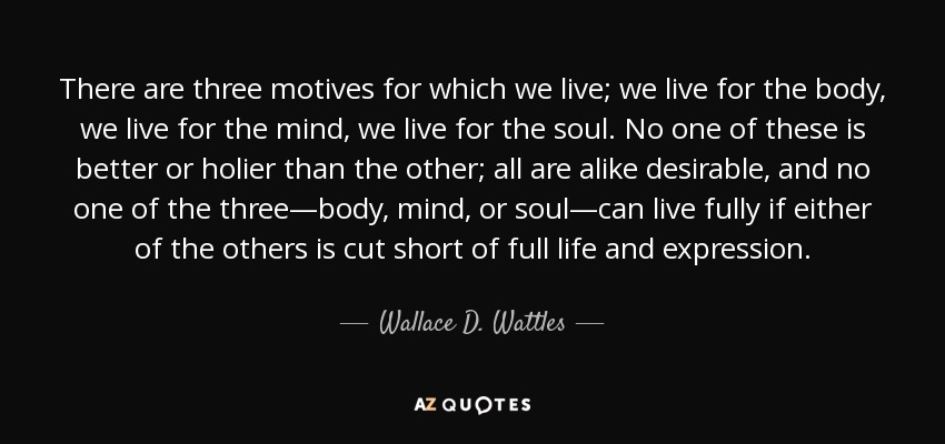 There are three motives for which we live; we live for the body, we live for the mind, we live for the soul. No one of these is better or holier than the other; all are alike desirable, and no one of the three—body, mind, or soul—can live fully if either of the others is cut short of full life and expression. - Wallace D. Wattles
