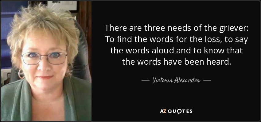 There are three needs of the griever: To find the words for the loss, to say the words aloud and to know that the words have been heard. - Victoria Alexander