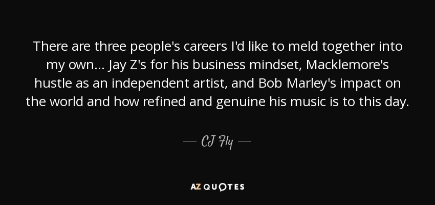 There are three people's careers I'd like to meld together into my own... Jay Z's for his business mindset, Macklemore's hustle as an independent artist, and Bob Marley's impact on the world and how refined and genuine his music is to this day. - CJ Fly