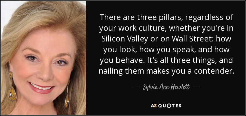There are three pillars, regardless of your work culture, whether you're in Silicon Valley or on Wall Street: how you look, how you speak, and how you behave. It's all three things, and nailing them makes you a contender. - Sylvia Ann Hewlett