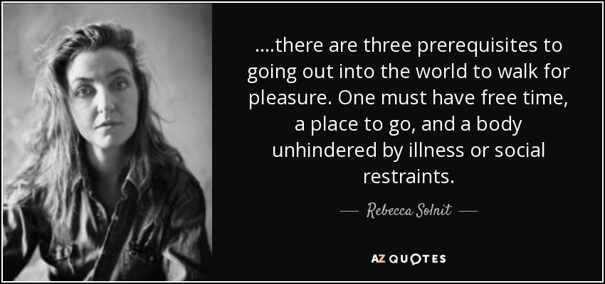 ....there are three prerequisites to going out into the world to walk for pleasure. One must have free time, a place to go, and a body unhindered by illness or social restraints. - Rebecca Solnit