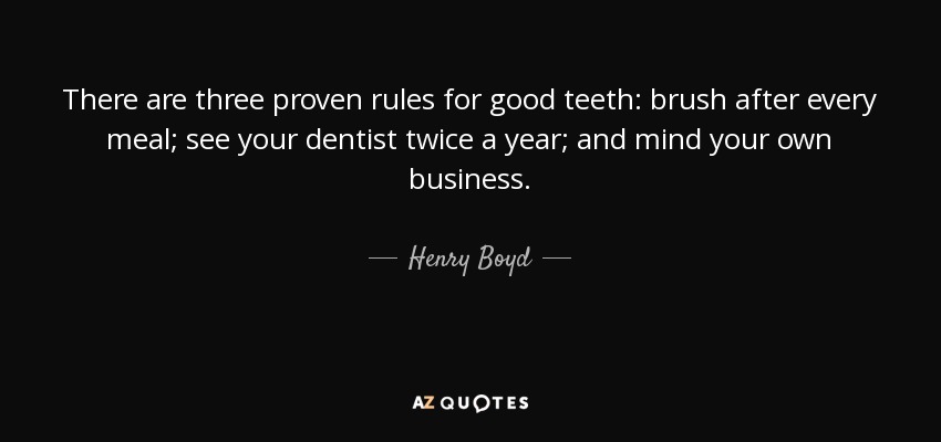 There are three proven rules for good teeth: brush after every meal; see your dentist twice a year; and mind your own business. - Henry Boyd