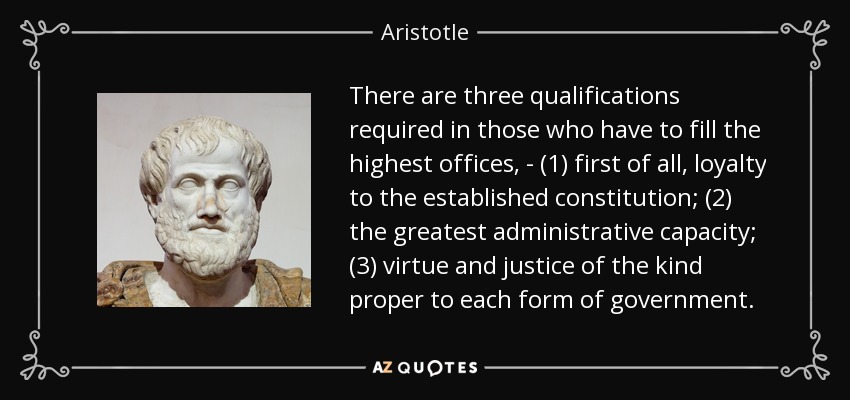 There are three qualifications required in those who have to fill the highest offices, - (1) first of all, loyalty to the established constitution; (2) the greatest administrative capacity; (3) virtue and justice of the kind proper to each form of government. - Aristotle