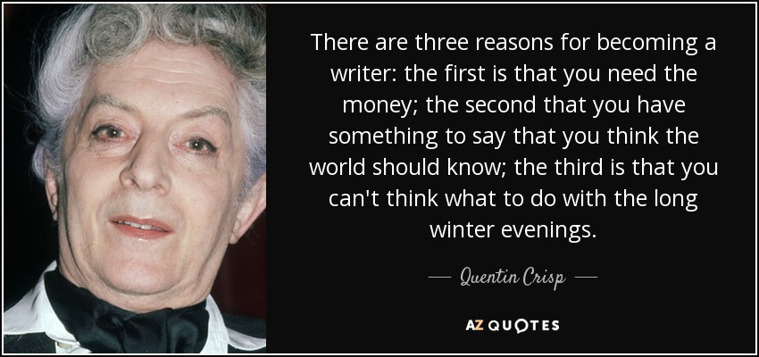 There are three reasons for becoming a writer: the first is that you need the money; the second that you have something to say that you think the world should know; the third is that you can't think what to do with the long winter evenings. - Quentin Crisp