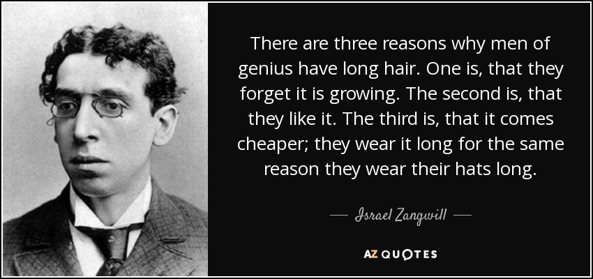 There are three reasons why men of genius have long hair. One is, that they forget it is growing. The second is, that they like it. The third is, that it comes cheaper; they wear it long for the same reason they wear their hats long. - Israel Zangwill