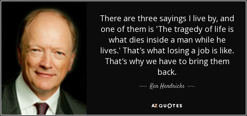 There are three sayings I live by, and one of them is 'The tragedy of life is what dies inside a man while he lives.' That's what losing a job is like. That's why we have to bring them back. - Ken Hendricks