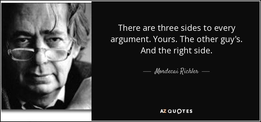 There are three sides to every argument. Yours. The other guy's. And the right side. - Mordecai Richler