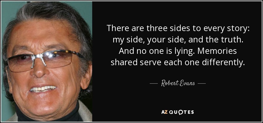 There are three sides to every story: my side, your side, and the truth. And no one is lying. Memories shared serve each one differently. - Robert Evans