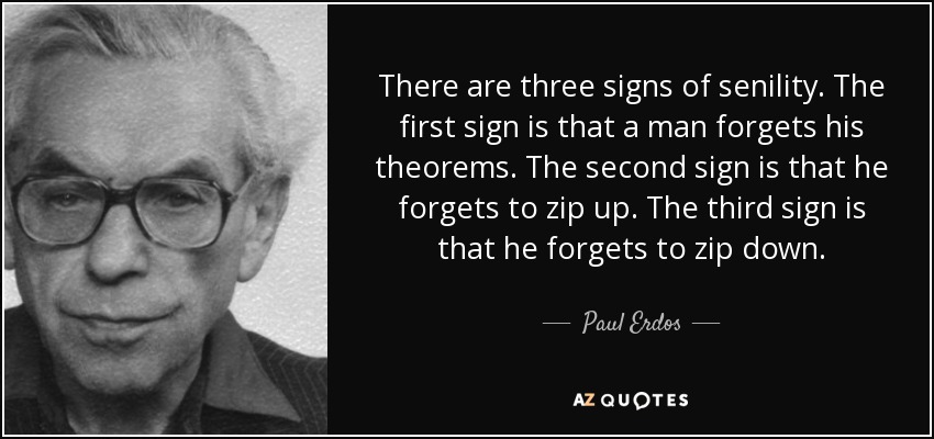 There are three signs of senility. The first sign is that a man forgets his theorems. The second sign is that he forgets to zip up. The third sign is that he forgets to zip down. - Paul Erdos