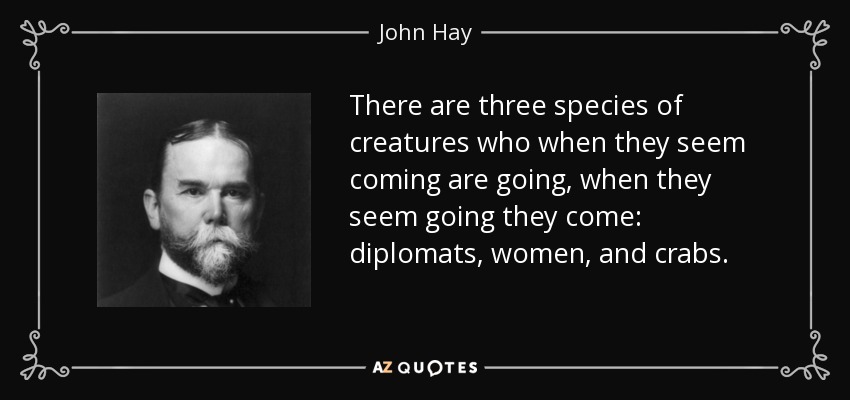 There are three species of creatures who when they seem coming are going, when they seem going they come: diplomats, women, and crabs. - John Hay