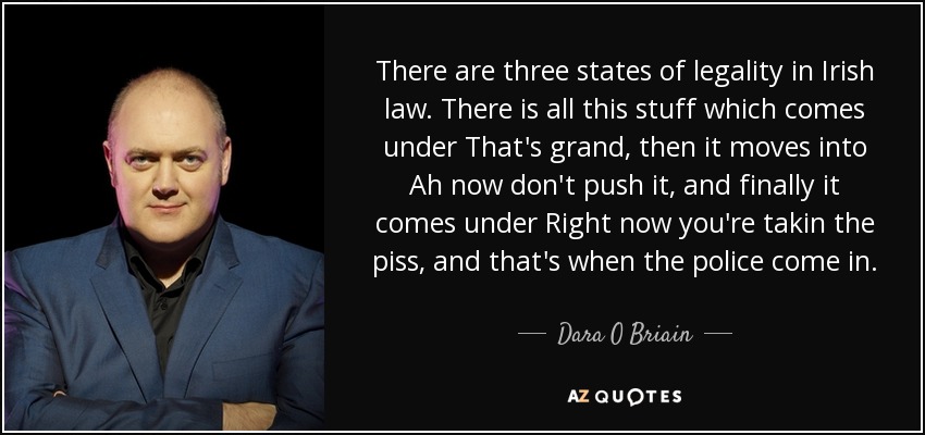 There are three states of legality in Irish law. There is all this stuff which comes under That's grand, then it moves into Ah now don't push it, and finally it comes under Right now you're takin the piss, and that's when the police come in. - Dara O Briain