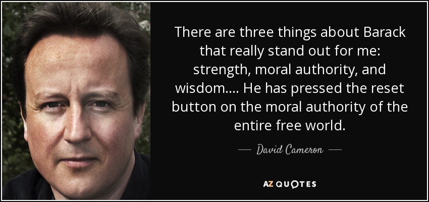 There are three things about Barack that really stand out for me: strength, moral authority, and wisdom. ... He has pressed the reset button on the moral authority of the entire free world. - David Cameron