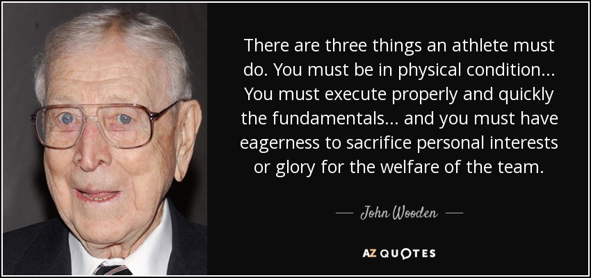 There are three things an athlete must do. You must be in physical condition ... You must execute properly and quickly the fundamentals ... and you must have eagerness to sacrifice personal interests or glory for the welfare of the team. - John Wooden
