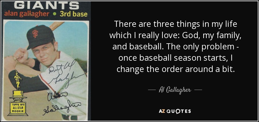 There are three things in my life which I really love: God, my family, and baseball. The only problem - once baseball season starts, I change the order around a bit. - Al Gallagher
