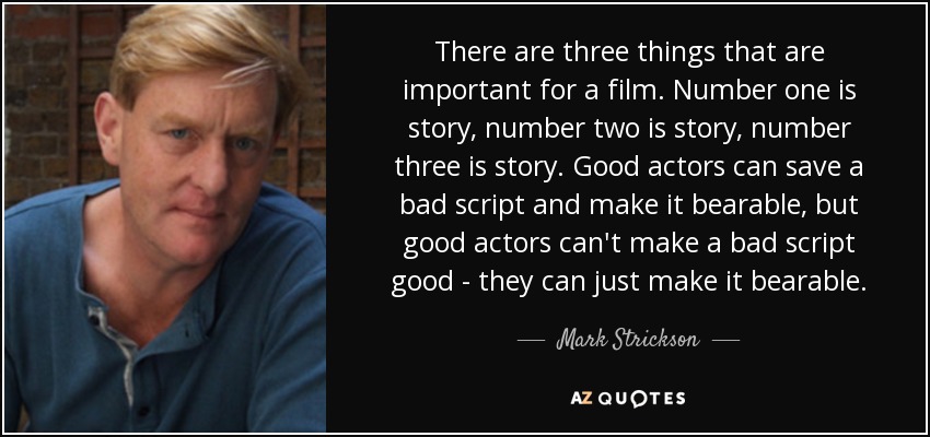 There are three things that are important for a film. Number one is story, number two is story, number three is story. Good actors can save a bad script and make it bearable, but good actors can't make a bad script good - they can just make it bearable. - Mark Strickson