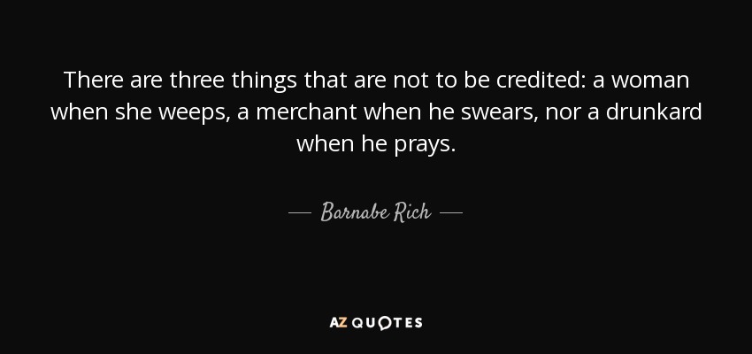 There are three things that are not to be credited: a woman when she weeps, a merchant when he swears, nor a drunkard when he prays. - Barnabe Rich
