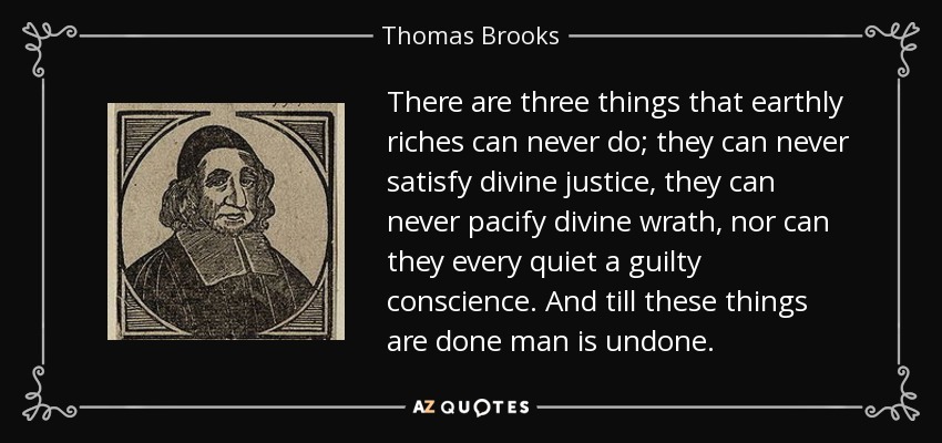 There are three things that earthly riches can never do; they can never satisfy divine justice, they can never pacify divine wrath, nor can they every quiet a guilty conscience. And till these things are done man is undone. - Thomas Brooks