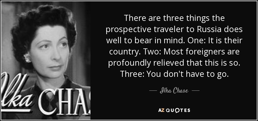 There are three things the prospective traveler to Russia does well to bear in mind. One: It is their country. Two: Most foreigners are profoundly relieved that this is so. Three: You don't have to go. - Ilka Chase